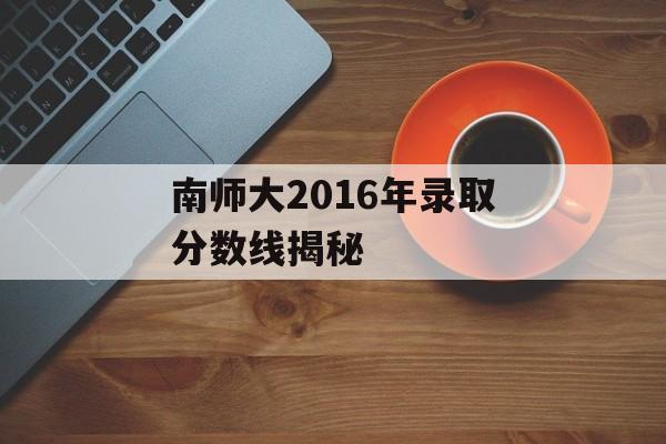 南师大2016年录取分数线揭秘 南师大2016年录取分数线揭秘