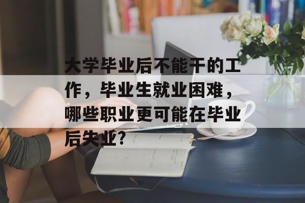 大学毕业后不能干的工作,毕业生就业困难,哪些职业更可能在毕业后失业? 大学毕业后不能干的工作,毕业生就业困难,哪些职业更可能在毕业后失业?