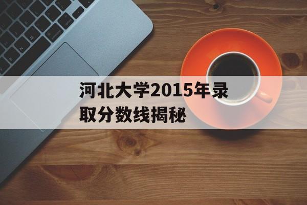 河北大学2015年录取分数线揭秘 河北大学2015年录取分数线揭秘