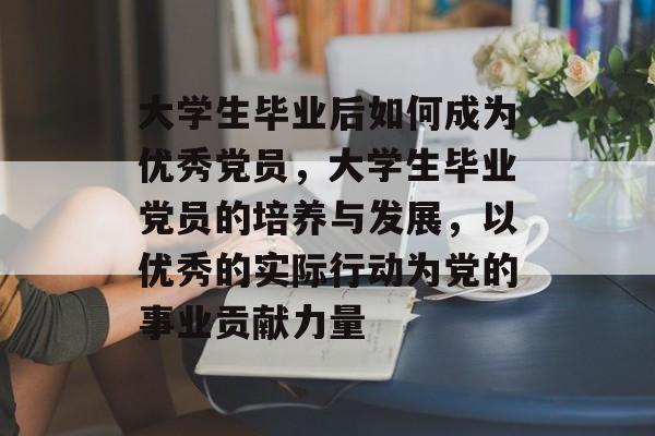 大学生毕业后如何成为优秀党员,大学生毕业党员的培养与发展,以优秀的实际行动为党的事业贡献力量 大学生毕业后如何成为优秀党员,大学生毕业党员的培养与发展,以优秀的实际行动为党的事业贡献力量