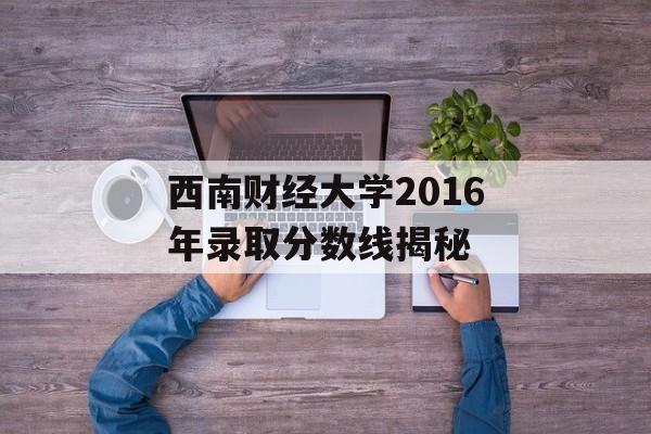 西南财经大学2016年录取分数线揭秘 西南财经大学2016年录取分数线揭秘