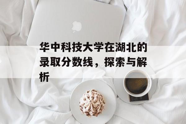 华中科技大学在湖北的录取分数线,探索与解析 华中科技大学在湖北的录取分数线,探索与解析