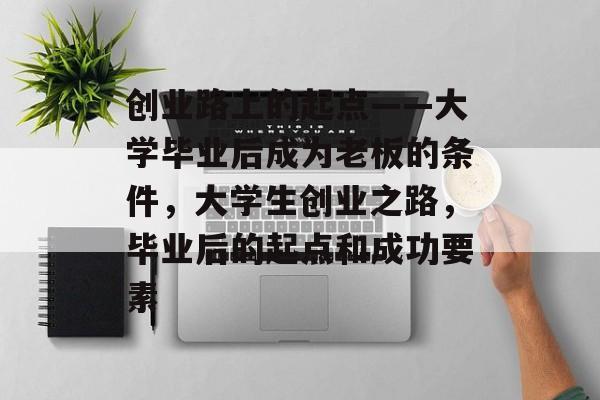 创业路上的起点——大学毕业后成为老板的条件,大学生创业之路,毕业后的起点和成功要素 创业路上的起点——大学毕业后成为老板的条件,大学生创业之路,毕业后的起点和成功要素