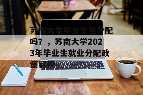 苏南大学毕业生包分配吗?,苏南大学2023年毕业生就业分配政策解读 苏南大学毕业生包分配吗?,苏南大学2023年毕业生就业分配政策解读