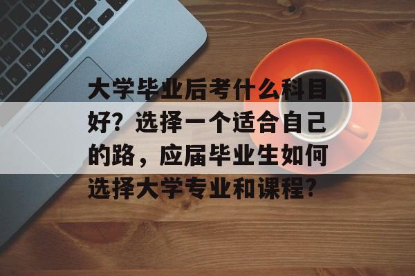 大学毕业后考什么科目好?选择一个适合自己的路,应届毕业生如何选择大学专业和课程? 大学毕业后考什么科目好?选择一个适合自己的路,应届毕业生如何选择大学专业和课程?