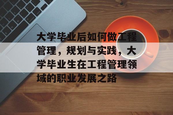 大学毕业后如何做工程管理，规划与实践，大学毕业生在工程管理领域的职业发展之路