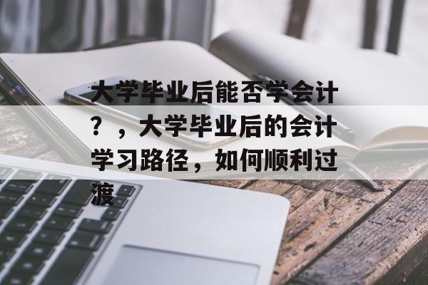 大学毕业后能否学会计？，大学毕业后的会计学习路径，如何顺利过渡