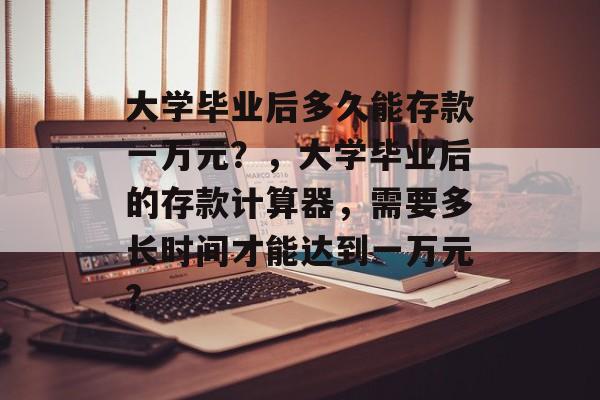 大学毕业后多久能存款一万元？，大学毕业后的存款计算器，需要多长时间才能达到一万元?