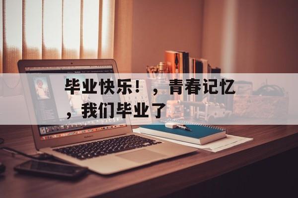毕业快乐!,青春记忆,我们毕业了 毕业快乐!,青春记忆,我们毕业了