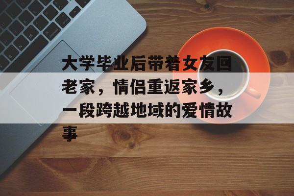 大学毕业后带着女友回老家,情侣重返家乡,一段跨越地域的爱情故事 大学毕业后带着女友回老家,情侣重返家乡,一段跨越地域的爱情故事