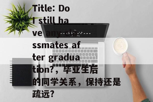 Title: Do I still have any classmates after graduation?,毕业生后的同学关系,保持还是疏远? Title: Do I still have any classmates after graduation?,毕业生后的同学关系,保持还是疏远?