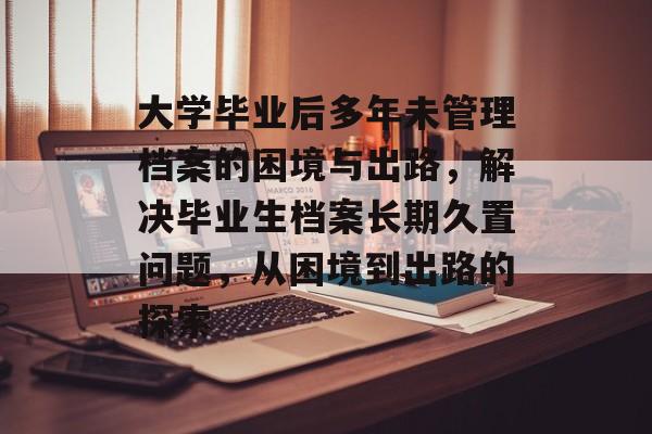 大学毕业后多年未管理档案的困境与出路，解决毕业生档案长期久置问题，从困境到出路的探索
