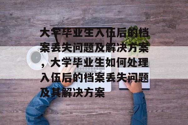 大学毕业生入伍后的档案丢失问题及解决方案,大学毕业生如何处理入伍后的档案丢失问题及其解决方案 大学毕业生入伍后的档案丢失问题及解决方案,大学毕业生如何处理入伍后的档案丢失问题及其解决方案