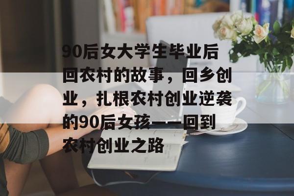 90后女大学生毕业后回农村的故事，回乡创业，扎根农村创业逆袭的90后女孩——回到农村创业之路