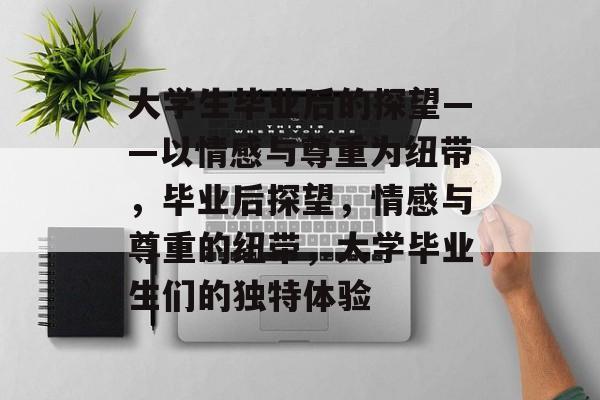大学生毕业后的探望——以情感与尊重为纽带,毕业后探望,情感与尊重的纽带,大学毕业生们的独特体验 大学生毕业后的探望——以情感与尊重为纽带,毕业后探望,情感与尊重的纽带,大学毕业生们的独特体验