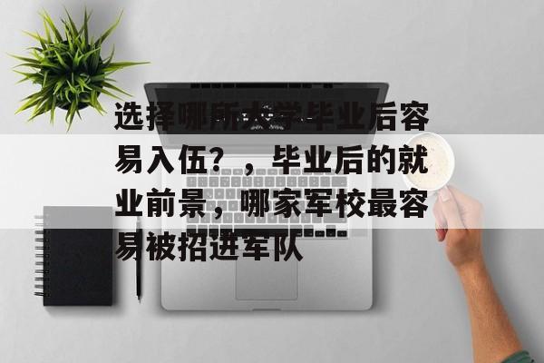 选择哪所大学毕业后容易入伍?,毕业后的就业前景,哪家军校最容易被招进军队 选择哪所大学毕业后容易入伍?,毕业后的就业前景,哪家军校最容易被招进军队