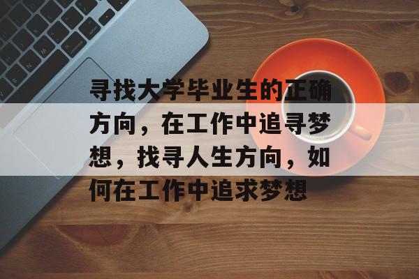 寻找大学毕业生的正确方向,在工作中追寻梦想,找寻人生方向,如何在工作中追求梦想 寻找大学毕业生的正确方向,在工作中追寻梦想,找寻人生方向,如何在工作中追求梦想