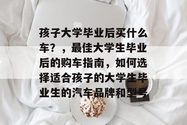 孩子大学毕业后买什么车?,最佳大学生毕业后的购车指南,如何选择适合孩子的大学生毕业生的汽车品牌和型号 孩子大学毕业后买什么车?,最佳大学生毕业后的购车指南,如何选择适合孩子的大学生毕业生的汽车品牌和型号