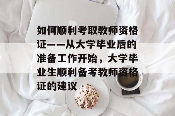 如何顺利考取教师资格证——从大学毕业后的准备工作开始，大学毕业生顺利备考教师资格证的建议