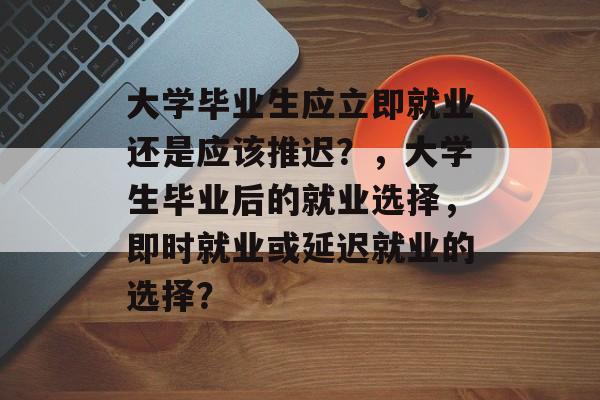 大学毕业生应立即就业还是应该推迟?,大学生毕业后的就业选择,即时就业或延迟就业的选择? 大学毕业生应立即就业还是应该推迟?,大学生毕业后的就业选择,即时就业或延迟就业的选择?