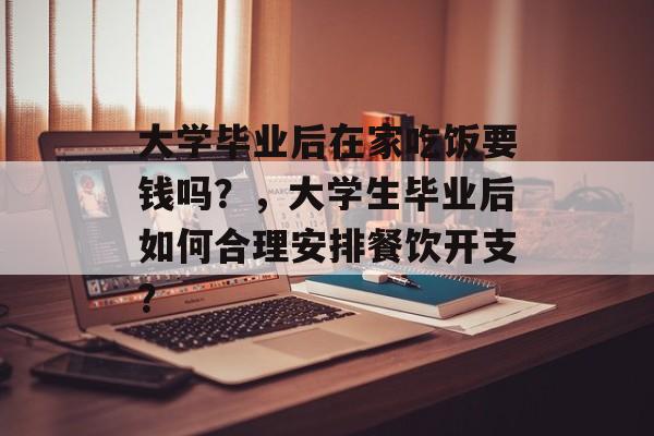 大学毕业后在家吃饭要钱吗？，大学生毕业后如何合理安排餐饮开支？