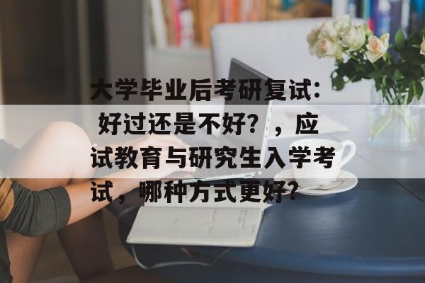 大学毕业后考研复试: 好过还是不好？，应试教育与研究生入学考试，哪种方式更好?
