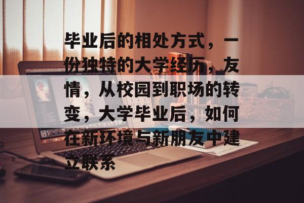 毕业后的相处方式,一份独特的大学经历,友情,从校园到职场的转变,大学毕业后,如何在新环境与新朋友中建立联系 毕业后的相处方式,一份独特的大学经历,友情,从校园到职场的转变,大学毕业后,如何在新环境与新朋友中建立联系