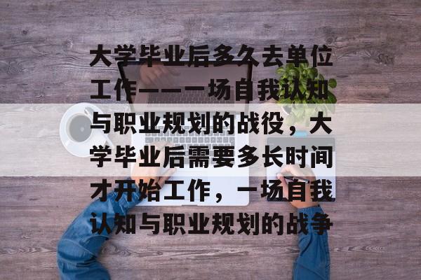 大学毕业后多久去单位工作——一场自我认知与职业规划的战役,大学毕业后需要多长时间才开始工作,一场自我认知与职业规划的战争 大学毕业后多久去单位工作——一场自我认知与职业规划的战役,大学毕业后需要多长时间才开始工作,一场自我认知与职业规划的战争