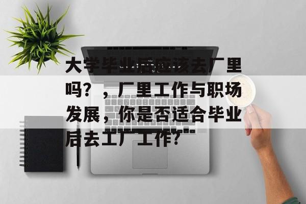 大学毕业后应该去厂里吗?,厂里工作与职场发展,你是否适合毕业后去工厂工作? 大学毕业后应该去厂里吗?,厂里工作与职场发展,你是否适合毕业后去工厂工作?