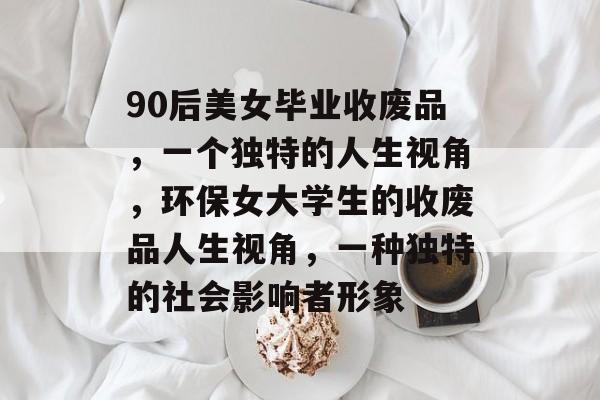 90后美女毕业收废品，一个独特的人生视角，环保女大学生的收废品人生视角，一种独特的社会影响者形象