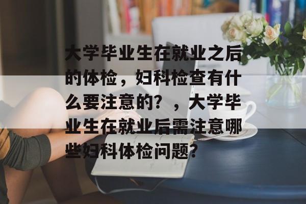 大学毕业生在就业之后的体检,妇科检查有什么要注意的?,大学毕业生在就业后需注意哪些妇科体检问题? 大学毕业生在就业之后的体检,妇科检查有什么要注意的?,大学毕业生在就业后需注意哪些妇科体检问题?