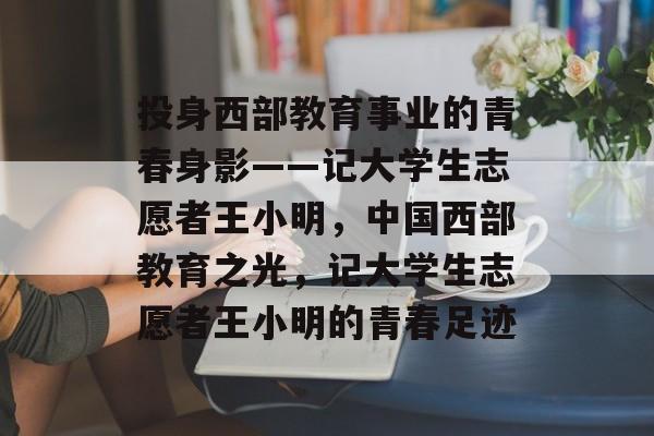 投身西部教育事业的青春身影——记大学生志愿者王小明，中国西部教育之光，记大学生志愿者王小明的青春足迹
