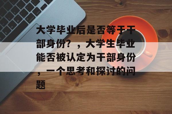 大学毕业后是否等于干部身份?,大学生毕业能否被认定为干部身份,一个思考和探讨的问题 大学毕业后是否等于干部身份?,大学生毕业能否被认定为干部身份,一个思考和探讨的问题