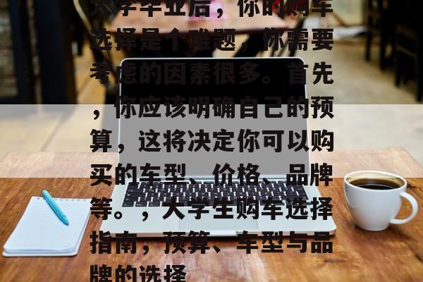 大学毕业后,你的购车选择是个难题,你需要考虑的因素很多。首先,你应该明确自己的预算,这将决定你可以购买的车型、价格、品牌等。,大学生购车选择指南,预算、车型与品牌的选择 大学毕业后,你的购车选择是个难题,你需要考虑的因素很多。首先,你应该明确自己的预算,这将决定你可以购买的车型、价格、品牌等。,大学生购车选择指南,预算、车型与品牌的选择