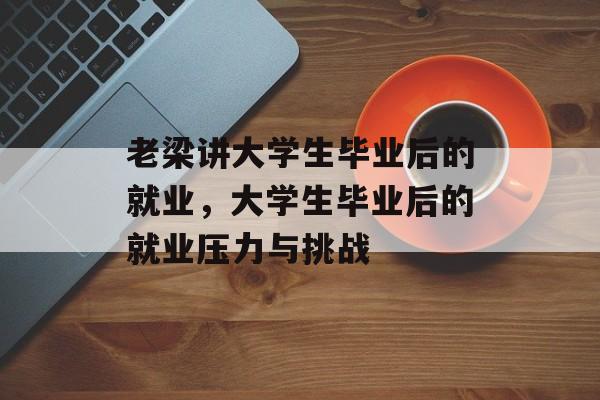 老梁讲大学生毕业后的就业,大学生毕业后的就业压力与挑战 老梁讲大学生毕业后的就业,大学生毕业后的就业压力与挑战