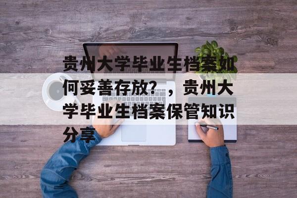 贵州大学毕业生档案如何妥善存放?,贵州大学毕业生档案保管知识分享 贵州大学毕业生档案如何妥善存放?,贵州大学毕业生档案保管知识分享