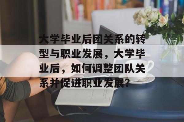 大学毕业后团关系的转型与职业发展,大学毕业后,如何调整团队关系并促进职业发展? 大学毕业后团关系的转型与职业发展,大学毕业后,如何调整团队关系并促进职业发展?