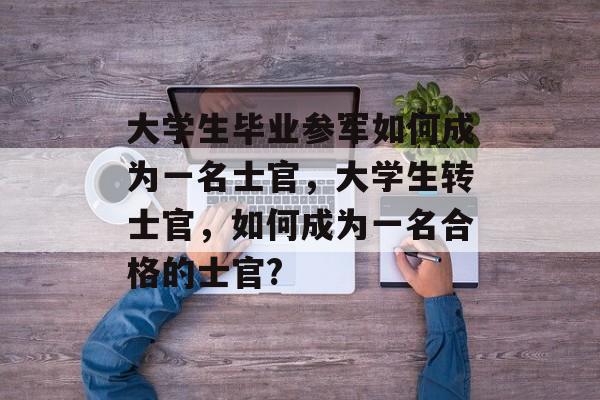 大学生毕业参军如何成为一名士官，大学生转士官，如何成为一名合格的士官?