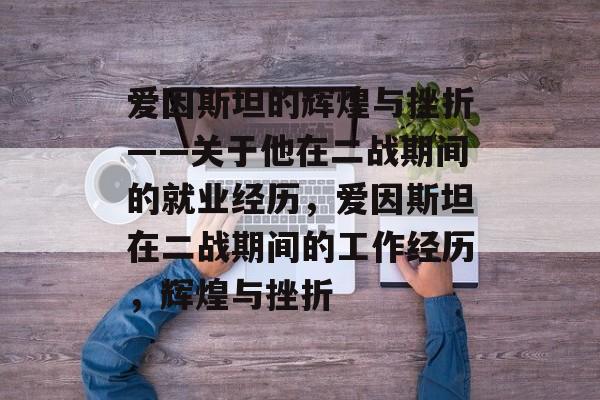 爱因斯坦的辉煌与挫折——关于他在二战期间的就业经历，爱因斯坦在二战期间的工作经历，辉煌与挫折