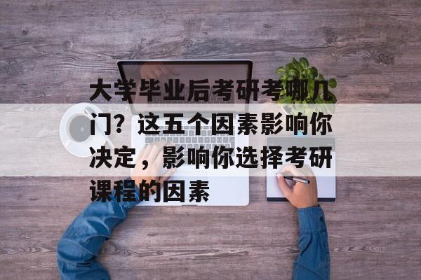 大学毕业后考研考哪几门？这五个因素影响你决定，影响你选择考研课程的因素
