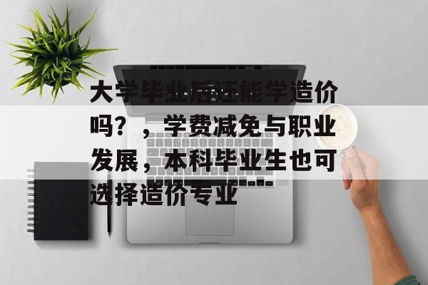 大学毕业后还能学造价吗?,学费减免与职业发展,本科毕业生也可选择造价专业 大学毕业后还能学造价吗?,学费减免与职业发展,本科毕业生也可选择造价专业