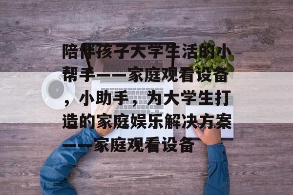 陪伴孩子大学生活的小帮手——家庭观看设备,小助手,为大学生打造的家庭娱乐解决方案——家庭观看设备 陪伴孩子大学生活的小帮手——家庭观看设备,小助手,为大学生打造的家庭娱乐解决方案——家庭观看设备