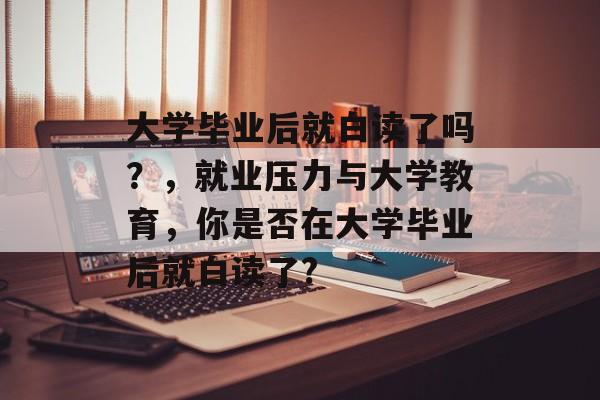 大学毕业后就白读了吗?,就业压力与大学教育,你是否在大学毕业后就白读了? 大学毕业后就白读了吗?,就业压力与大学教育,你是否在大学毕业后就白读了?