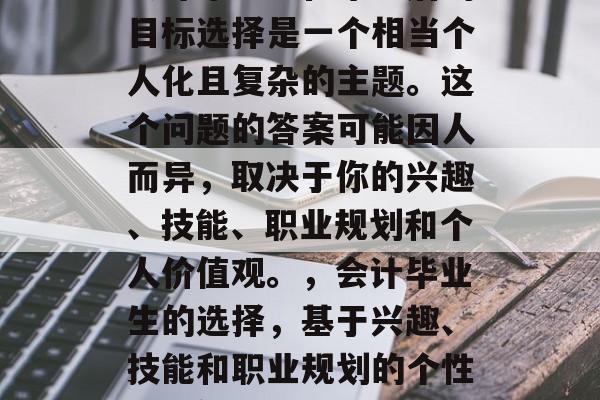 会计毕业生在毕业后的目标选择是一个相当个人化且复杂的主题。这个问题的答案可能因人而异,取决于你的兴趣、技能、职业规划和个人价值观。,会计毕业生的选择,基于兴趣、技能和职业规划的个性化解答 会计毕业生在毕业后的目标选择是一个相当个人化且复杂的主题。这个问题的答案可能因人而异,取决于你的兴趣、技能、职业规划和个人价值观。,会计毕业生的选择,基于兴趣、技能和职业规划的个性化解答