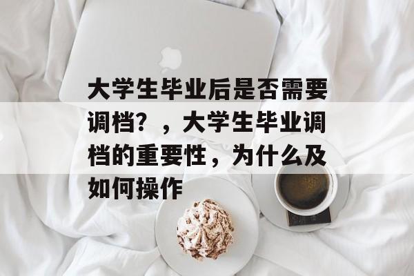 大学生毕业后是否需要调档？，大学生毕业调档的重要性，为什么及如何操作
