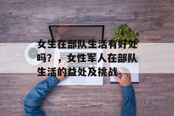女生在部队生活有好处吗?,女性军人在部队生活的益处及挑战 女生在部队生活有好处吗?,女性军人在部队生活的益处及挑战