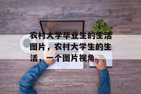 农村大学毕业生的生活图片,农村大学生的生活,一个图片视角 农村大学毕业生的生活图片,农村大学生的生活,一个图片视角