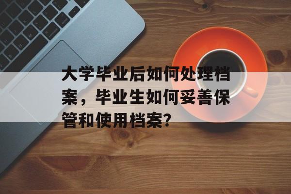 大学毕业后如何处理档案，毕业生如何妥善保管和使用档案？