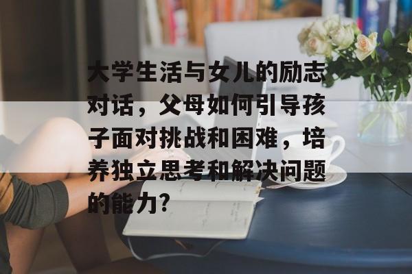 大学生活与女儿的励志对话,父母如何引导孩子面对挑战和困难,培养独立思考和解决问题的能力? 大学生活与女儿的励志对话,父母如何引导孩子面对挑战和困难,培养独立思考和解决问题的能力?