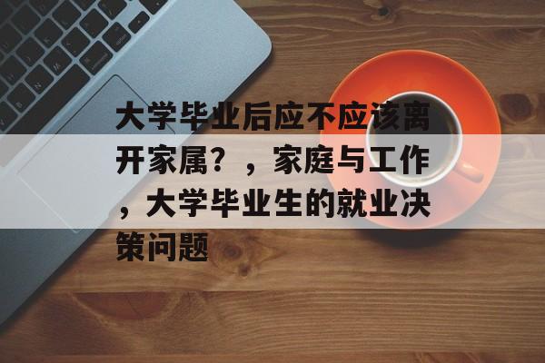 大学毕业后应不应该离开家属?,家庭与工作,大学毕业生的就业决策问题 大学毕业后应不应该离开家属?,家庭与工作,大学毕业生的就业决策问题
